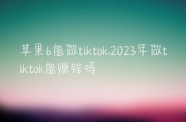 苹果6能做tiktok,2023年做tiktok能赚钱吗