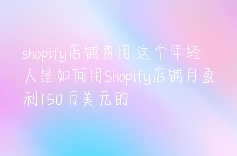 shopify店铺费用,这个年轻人是如何用Shopify店铺月盈利150万美元的