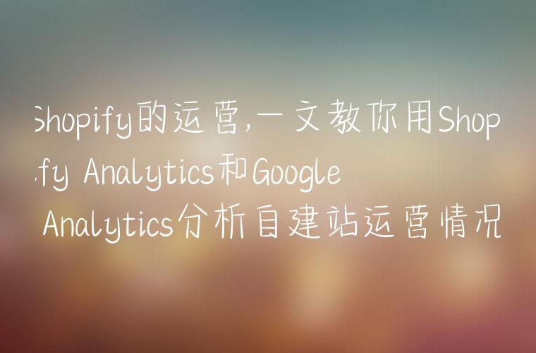 Shopify的运营,一文教你用Shopify Analytics和Google Analytics分析自建站运营情况