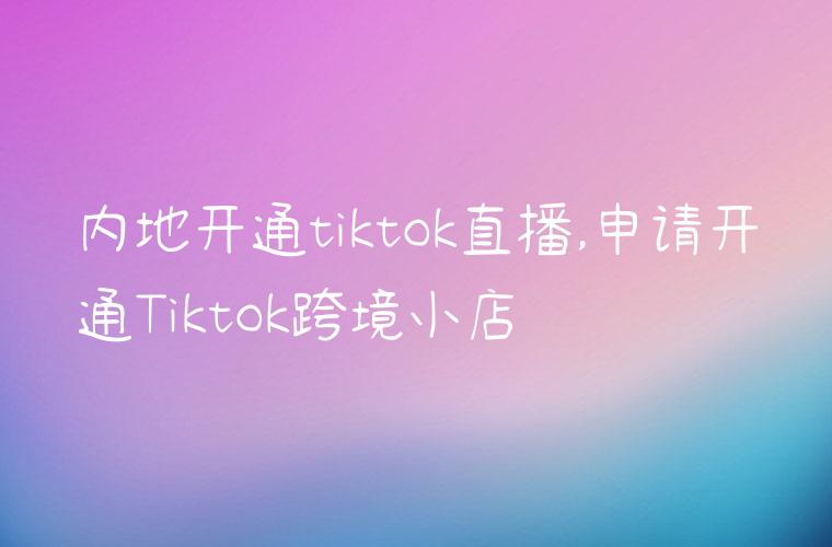 内地开通tiktok直播,申请开通Tiktok跨境小店
