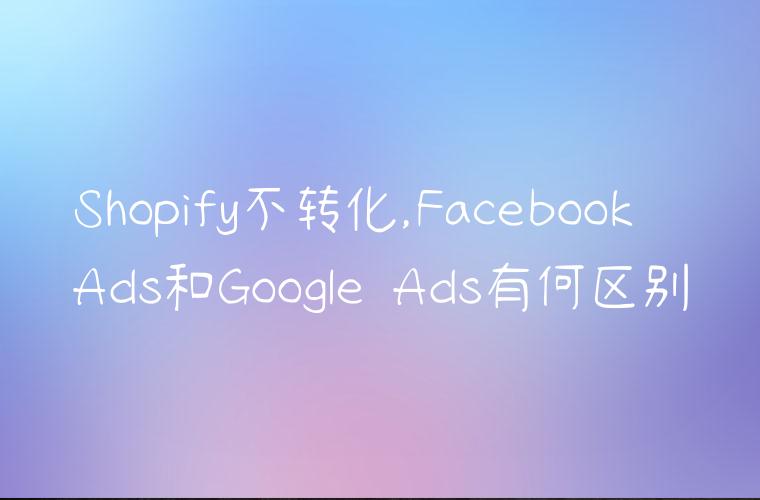 Shopify不转化,Facebook Ads和Google Ads有何区别