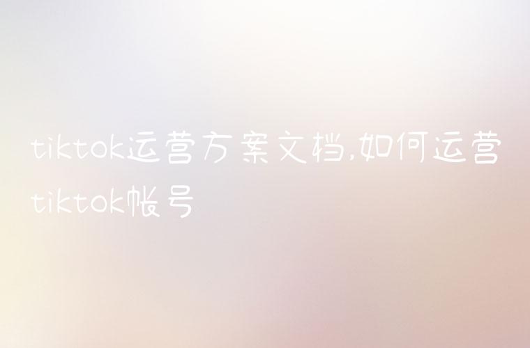 tiktok运营方案文档,如何运营tiktok帐号