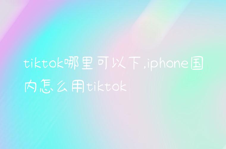 tiktok哪里可以下,iphone国内怎么用tiktok