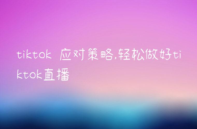 tiktok 应对策略,轻松做好tiktok直播