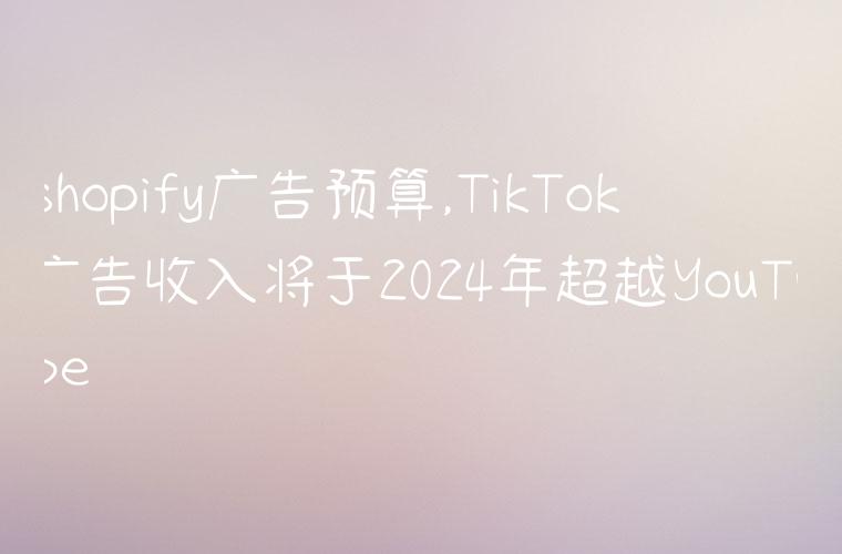 shopify广告预算,TikTok广告收入将于2024年超越YouTube