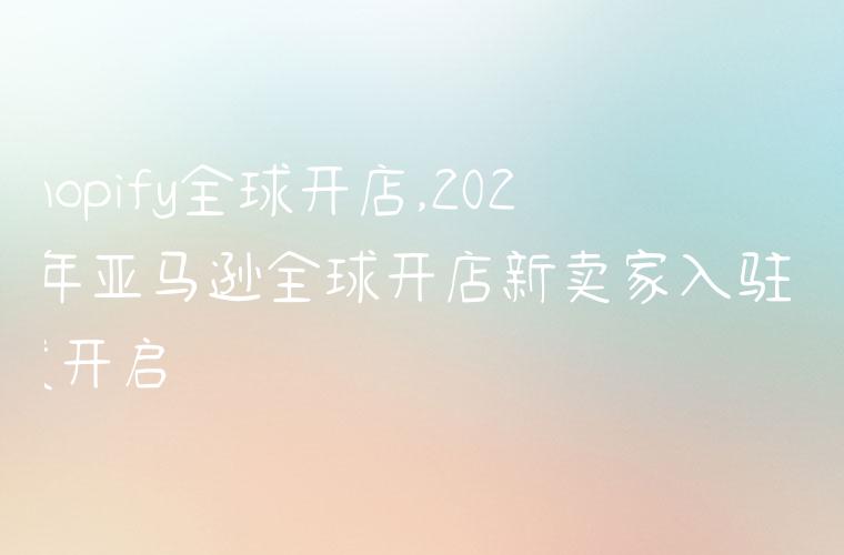 shopify全球开店,2022年亚马逊全球开店新卖家入驻正式开启