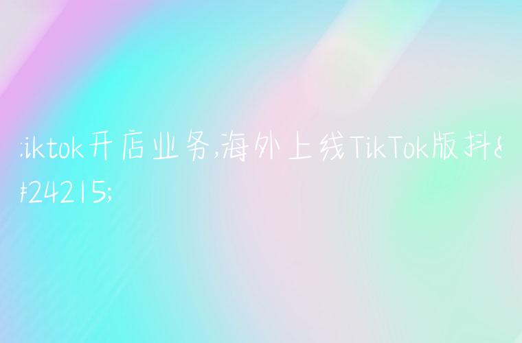 tiktok开店业务,海外上线TikTok版抖店