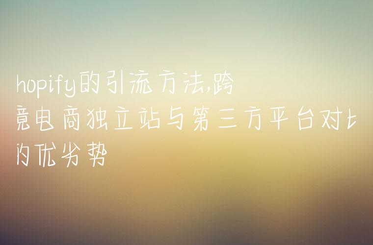 shopify的引流方法,跨境电商独立站与第三方平台对比的优劣势