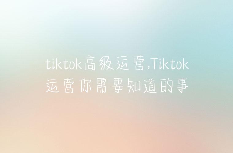 tiktok高级运营,Tiktok运营你需要知道的事