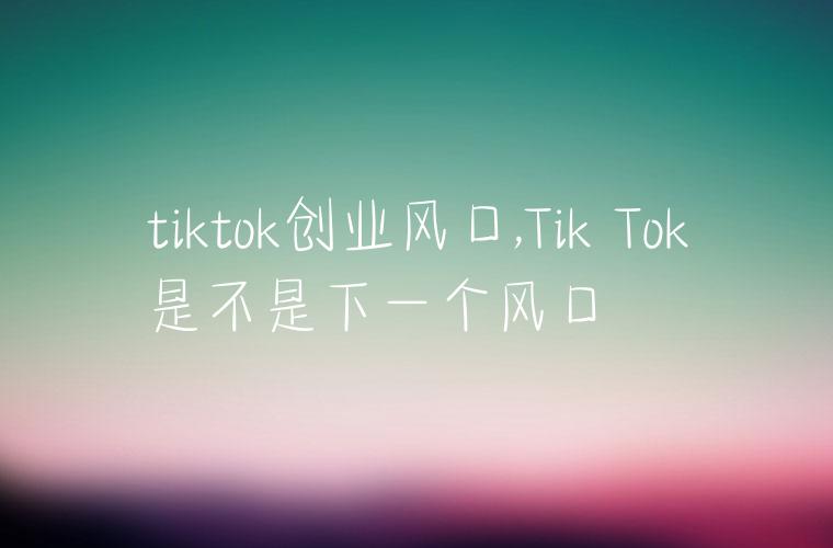 tiktok创业风口,Tik Tok是不是下一个风口