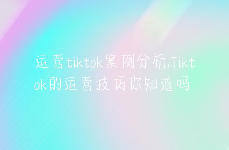 运营tiktok案例分析,Tiktok的运营技巧你知道吗