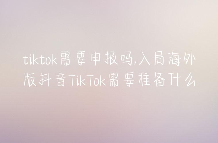 tiktok需要申报吗,入局海外版抖音TikTok需要准备什么
