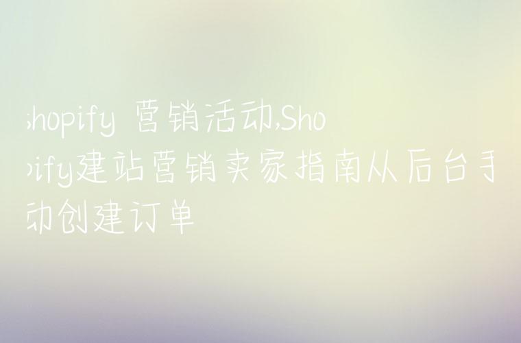 shopify 营销活动,Shopify建站营销卖家指南从后台手动创建订单