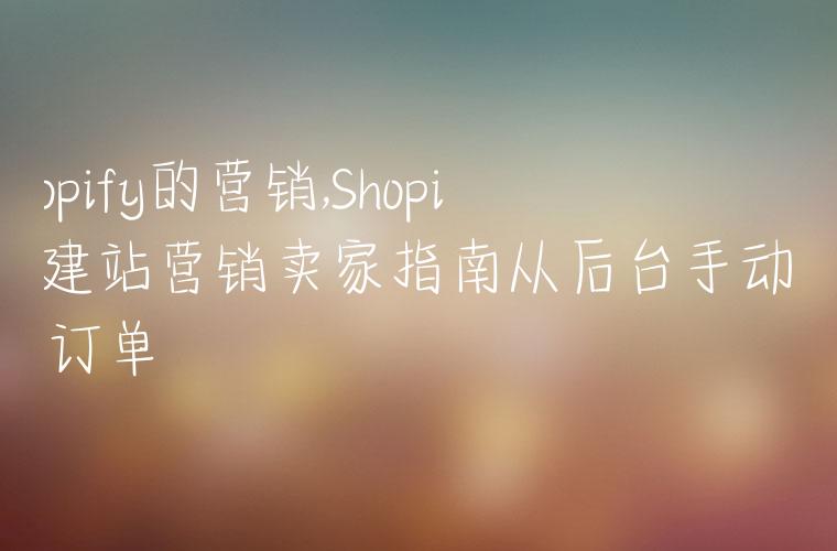 shopify的营销,Shopify建站营销卖家指南从后台手动创建订单