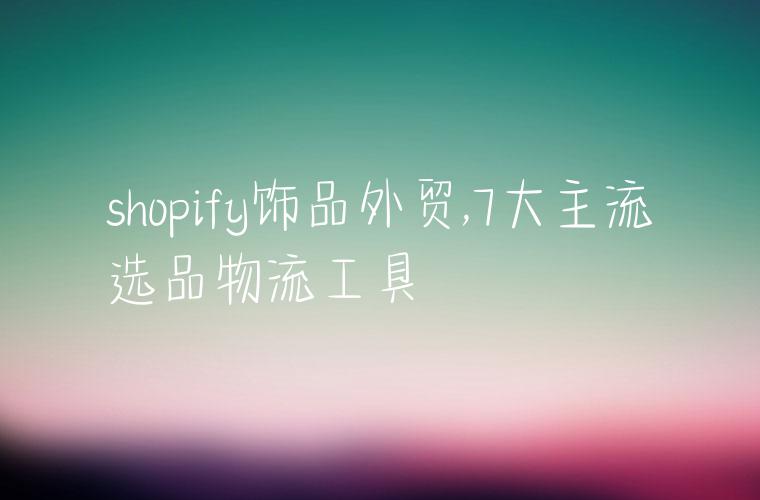 shopify饰品外贸,7大主流选品物流工具