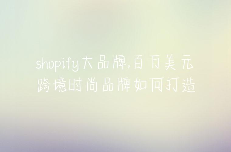 shopify大品牌,百万美元跨境时尚品牌如何打造