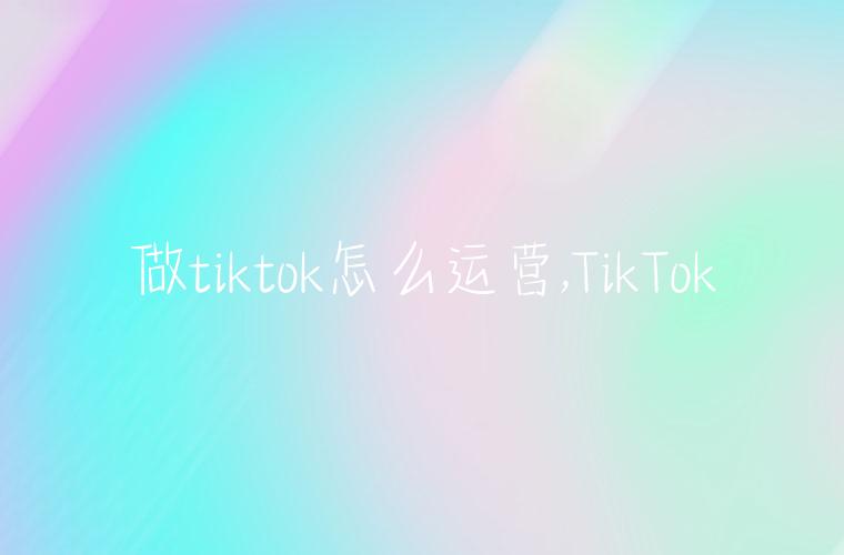 做tiktok怎么运营,TikTok