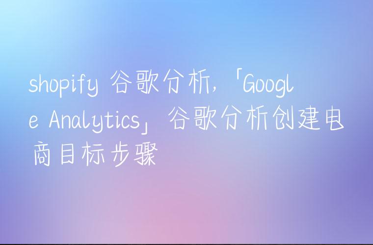 shopify 谷歌分析,「Google Analytics」谷歌分析创建电商目标步骤