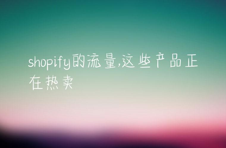 shopify的流量,这些产品正在热卖