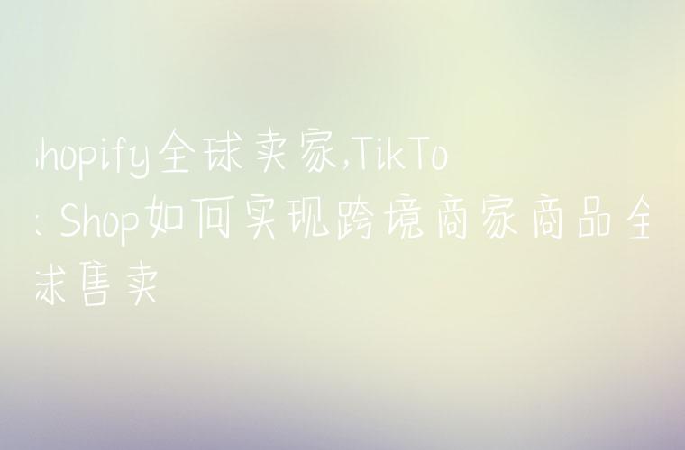 shopify全球卖家,TikTok Shop如何实现跨境商家商品全球售卖
