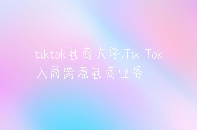 tiktok电商大学,Tik Tok入局跨境电商业务