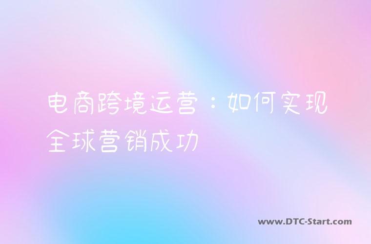 电商跨境运营：如何实现全球营销成功